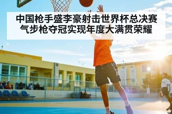 中国枪手盛李豪射击世界杯总决赛气步枪夺冠实现年度大满贯荣耀